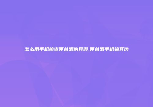怎么用手机检查茅台酒的真假,茅台酒手机验真伪