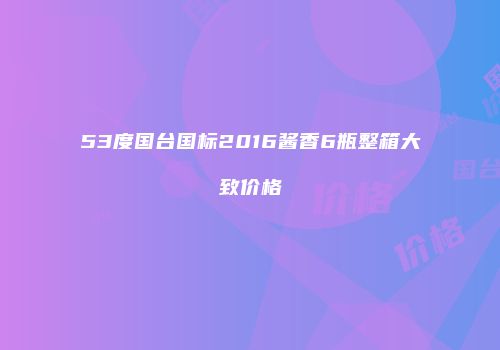 53度国台国标2016酱香6瓶整箱大致价格