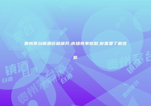 贵州茅台镇酒价格飙升,市场竞争激烈,你需要了解这些