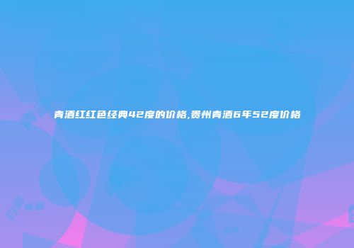 青酒红红色经典42度的价格,贵州青酒6年52度价格