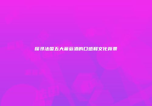 探寻法国五大葡萄酒的口感和文化背景