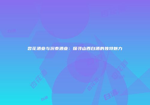 杏花酒业与汾泰酒业：探寻山西白酒的独特魅力