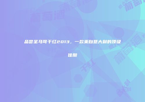 品尝圣马可干红2013，一款来自意大利的顶级佳酿
