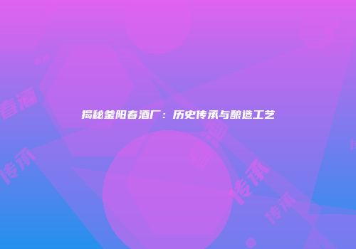 揭秘釜阳春酒厂：历史传承与酿造工艺