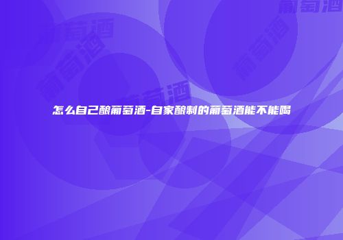 怎么自己酿葡萄酒-自家酿制的葡萄酒能不能喝