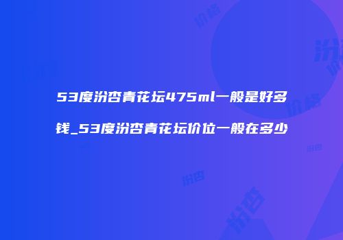 53度汾杏青花坛475ml一般是好多钱_53度汾杏青花坛价位一般在多少