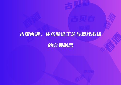古贝春酒：传统酿造工艺与现代市场的完美融合