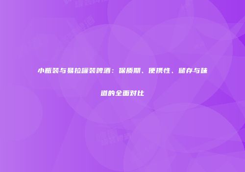 小瓶装与易拉罐装啤酒：保质期、便携性、储存与味道的全面对比