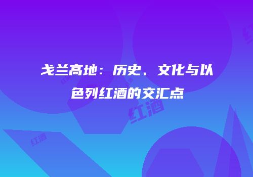 戈兰高地：历史、文化与以色列红酒的交汇点