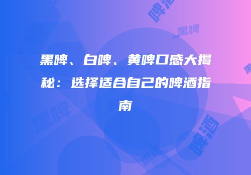 黑啤、白啤、黄啤口感大揭秘：选择适合自己的啤酒指南