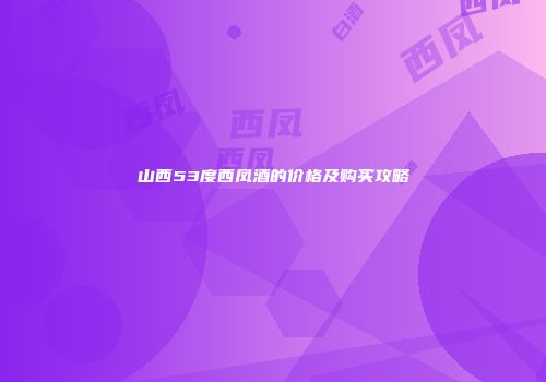 山西53度西凤酒的价格及购买攻略