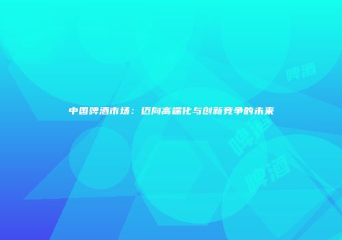 中国啤酒市场：迈向高端化与创新竞争的未来