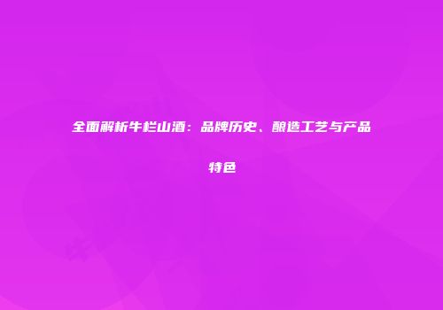 全面解析牛栏山酒：品牌历史、酿造工艺与产品特色