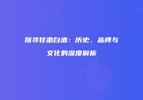 探寻甘肃白酒：历史、品牌与文化的深度解析