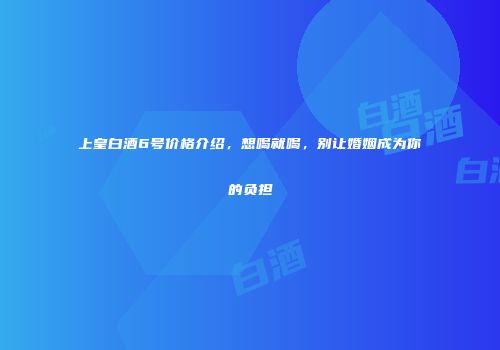 上皇白酒6号价格介绍，想喝就喝，别让婚姻成为你的负担