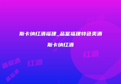 斯卡纳红酒福建_品鉴福建特色美酒斯卡纳红酒
