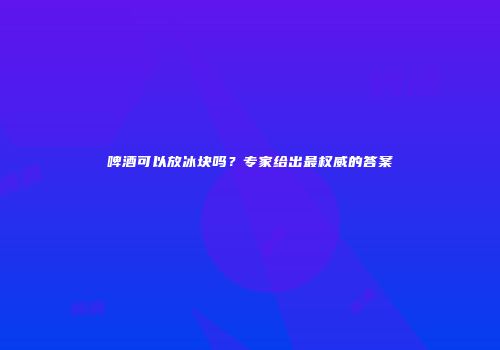 啤酒可以放冰块吗？专家给出最权威的答案