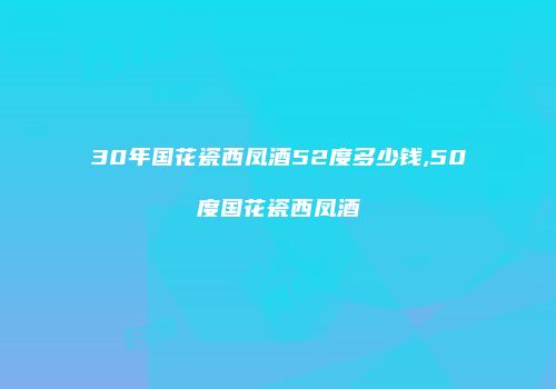 30年国花瓷西凤酒52度多少钱,50度国花瓷西凤酒