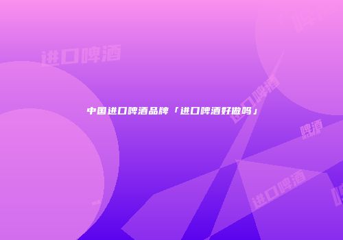 中国进口啤酒品牌「进口啤酒好做吗」