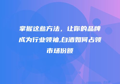 掌握这些方法，让你的品牌成为行业领袖,白酒如何占领市场份额