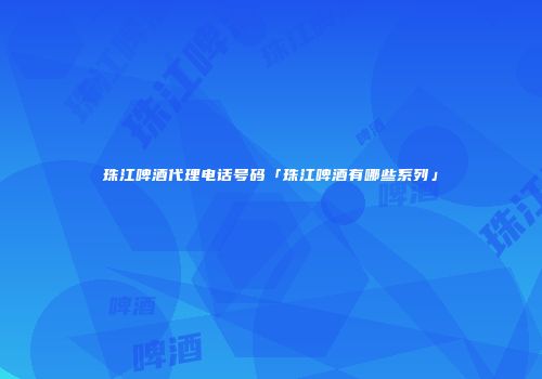 珠江啤酒代理电话号码「珠江啤酒有哪些系列」