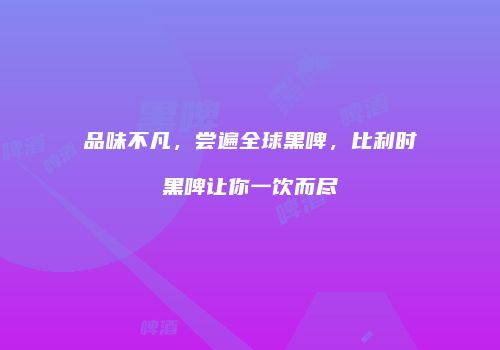 品味不凡，尝遍全球黑啤，比利时黑啤让你一饮而尽
