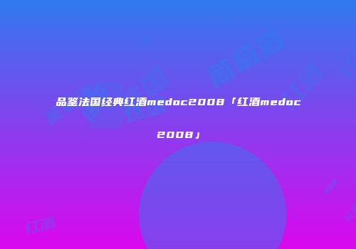 品鉴法国经典红酒medoc2008「红酒medoc2008」