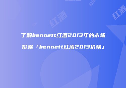了解bennett红酒2013年的市场价格「bennett红酒2013价格」