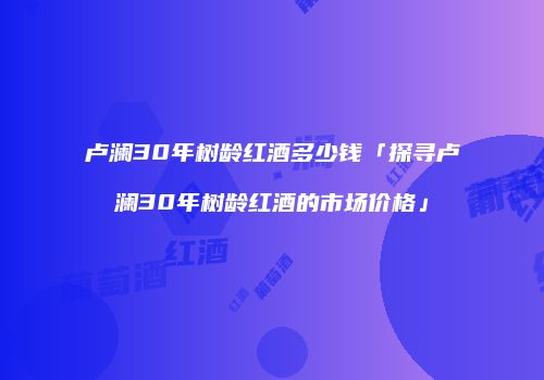 卢澜30年树龄红酒多少钱「探寻卢澜30年树龄红酒的市场价格」