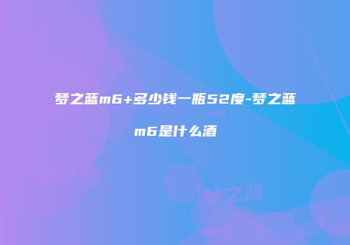 梦之蓝m6+多少钱一瓶52度-梦之蓝m6是什么酒