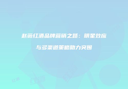 赵薇红酒品牌营销之路：明星效应与多渠道策略助力突围