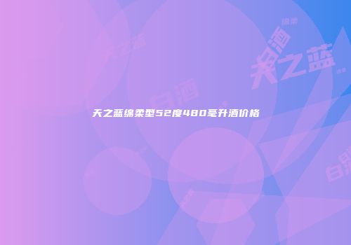 天之蓝绵柔型52度480毫升酒价格