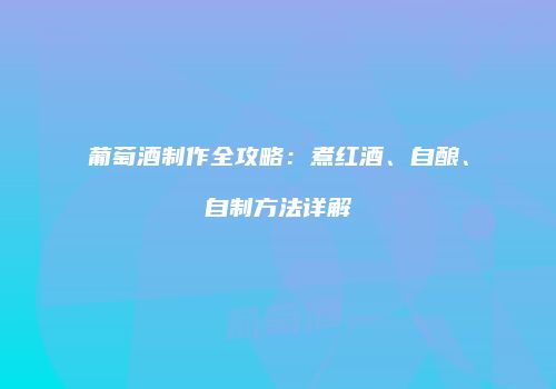 葡萄酒制作全攻略：煮红酒、自酿、自制方法详解