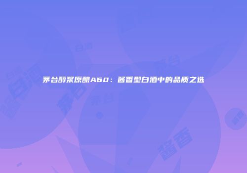 茅台醇浆原酿A60：酱香型白酒中的品质之选