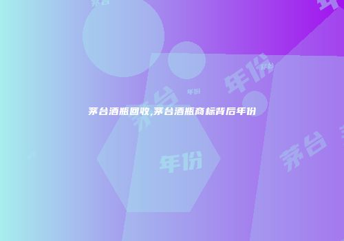 茅台酒瓶回收,茅台酒瓶商标背后年份