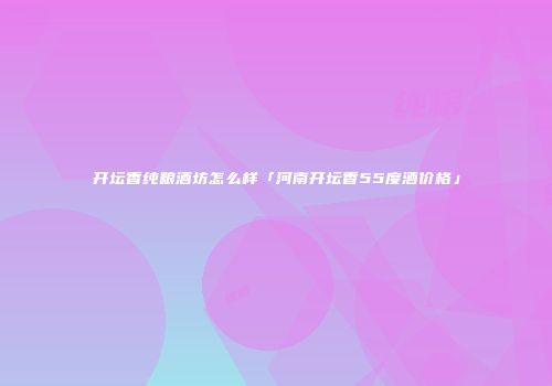 开坛香纯粮酒坊怎么样「河南开坛香55度酒价格」