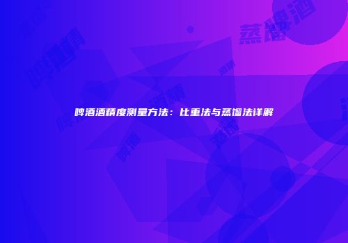 啤酒酒精度测量方法：比重法与蒸馏法详解