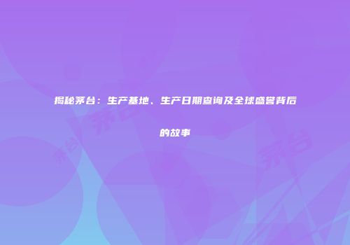 揭秘茅台：生产基地、生产日期查询及全球盛誉背后的故事
