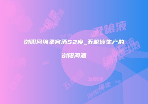 浏阳河绵柔窖酒52度_五粮液生产的浏阳河酒