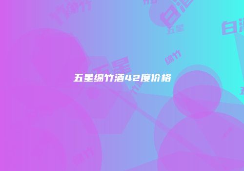 五星绵竹酒42度价格