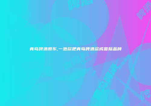 青岛啤酒股东,一泡尿把青岛啤酒尿成国际品牌