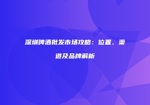 深圳啤酒批发市场攻略：位置、渠道及品牌解析