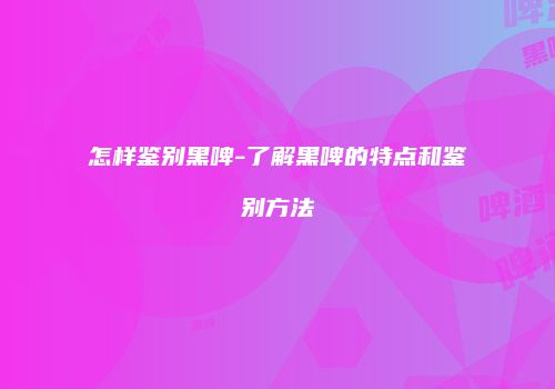 怎样鉴别黑啤-了解黑啤的特点和鉴别方法