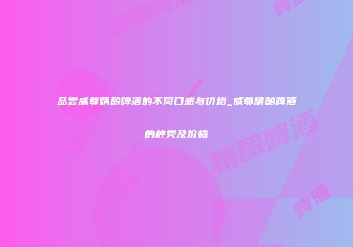品尝威尊精酿啤酒的不同口感与价格_威尊精酿啤酒的种类及价格