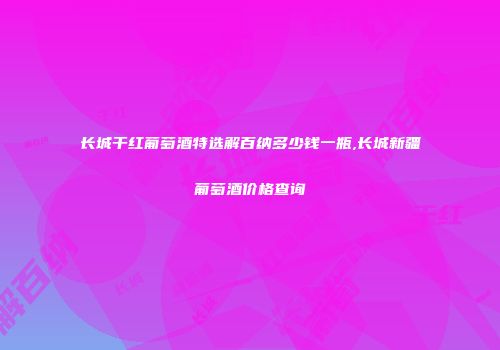 长城干红葡萄酒特选解百纳多少钱一瓶,长城新疆葡萄酒价格查询