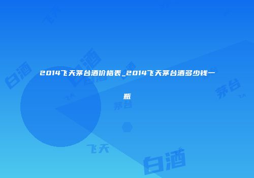 2014飞天茅台酒价格表_2014飞天茅台酒多少钱一瓶