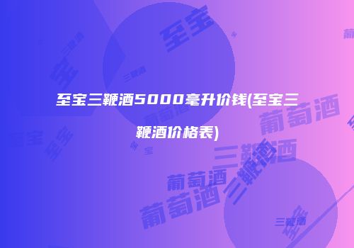 至宝三鞭酒5000毫升价钱(至宝三鞭酒价格表)