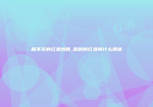 喝不完的红酒妙用_喝剩的红酒有什么用途