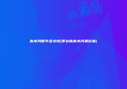 赤水河精华多少钱(茅台镇赤水河酒价格)