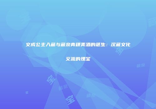 文成公主入藏与藏泉青稞美酒的诞生：汉藏文化交流的瑰宝